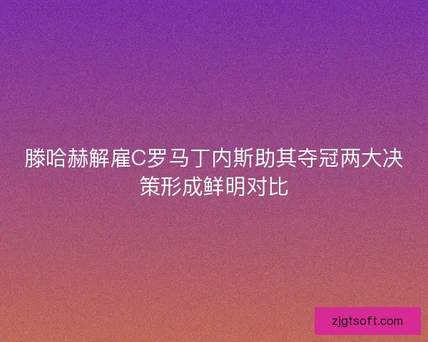 滕哈赫解雇C罗马丁内斯助其夺冠两大决策形成鲜明对比