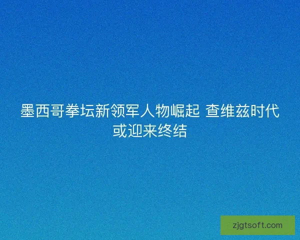 墨西哥拳坛新领军人物崛起 查维兹时代或迎来终结