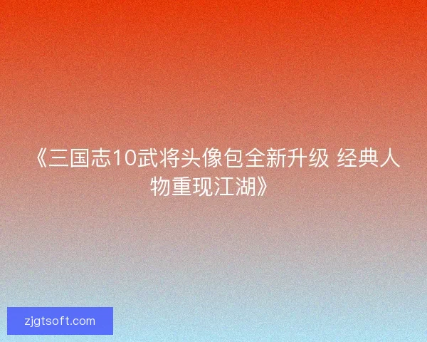 《三国志10武将头像包全新升级 经典人物重现江湖》