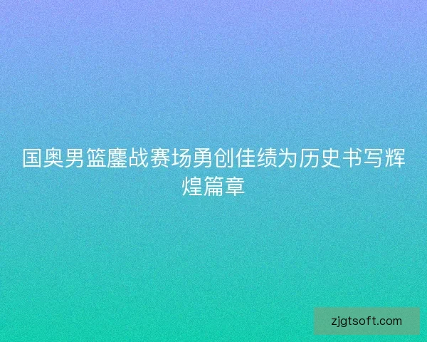 国奥男篮鏖战赛场勇创佳绩为历史书写辉煌篇章