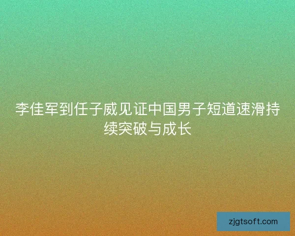 李佳军到任子威见证中国男子短道速滑持续突破与成长