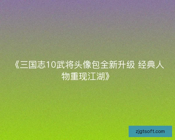 《三国志10武将头像包全新升级 经典人物重现江湖》