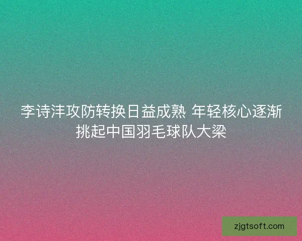 李诗沣攻防转换日益成熟 年轻核心逐渐挑起中国羽毛球队大梁